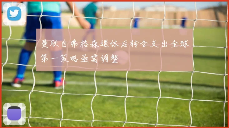 曼联自弗格森退休后转会支出全球第一策略亟需调整
