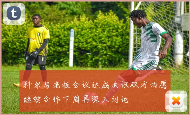 科尔与老板会议达成共识双方均愿继续合作下周再深入讨论