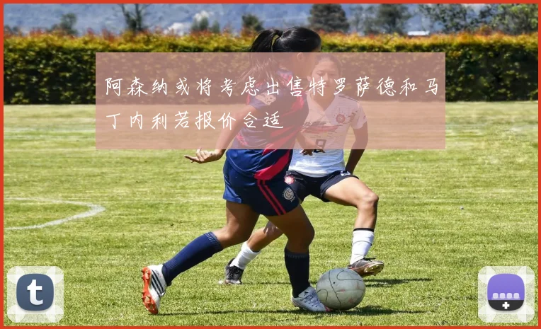 阿森纳或将考虑出售特罗萨德和马丁内利若报价合适