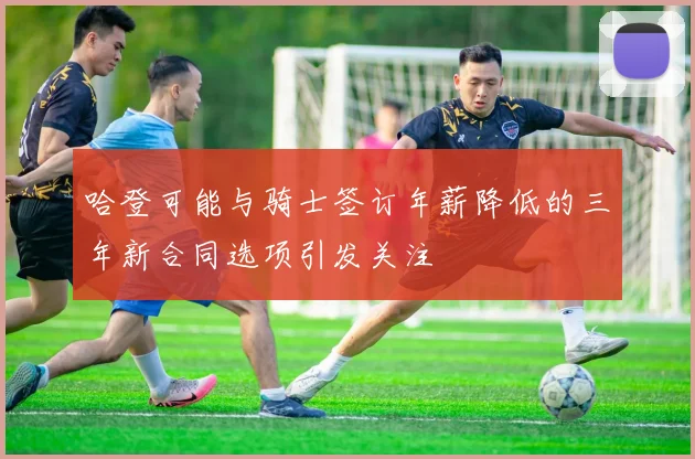 哈登可能与骑士签订年薪降低的三年新合同选项引发关注