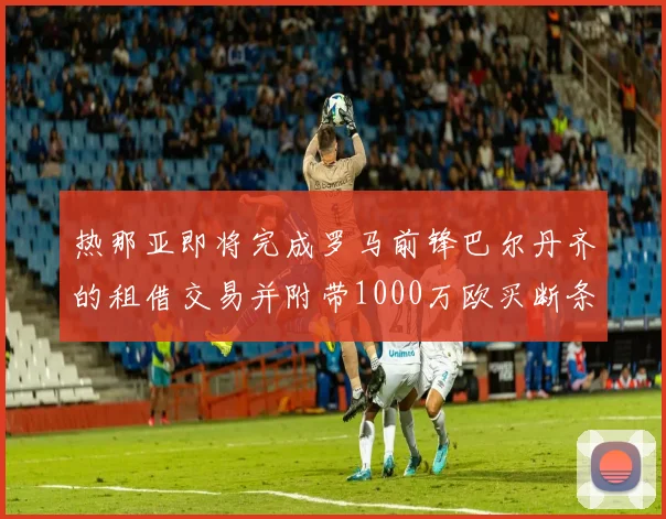 热那亚即将完成罗马前锋巴尔丹齐的租借交易并附带1000万欧买断条款