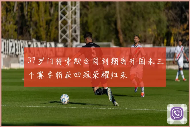 37岁门将索默合同到期离开国米三个赛季斩获四冠荣耀归来
