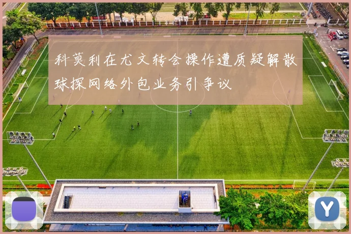 科莫利在尤文转会操作遭质疑解散球探网络外包业务引争议