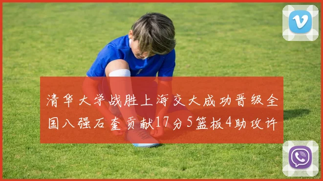 清华大学战胜上海交大成功晋级全国八强石奎贡献17分5篮板4助攻许熙桐斩获16分7篮板