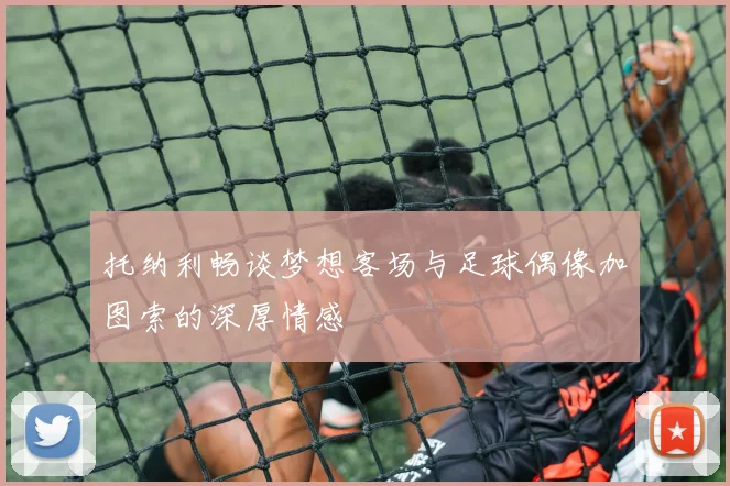 托纳利畅谈梦想客场与足球偶像加图索的深厚情感