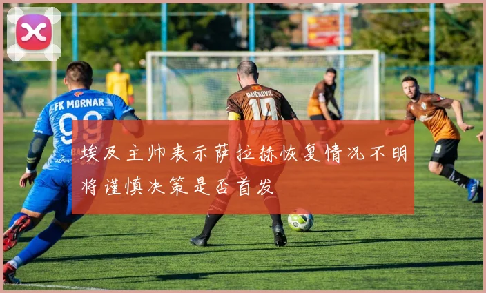 埃及主帅表示萨拉赫恢复情况不明将谨慎决策是否首发