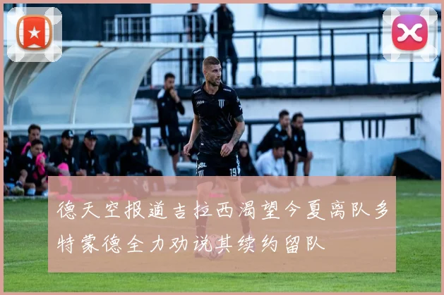 德天空报道吉拉西渴望今夏离队多特蒙德全力劝说其续约留队