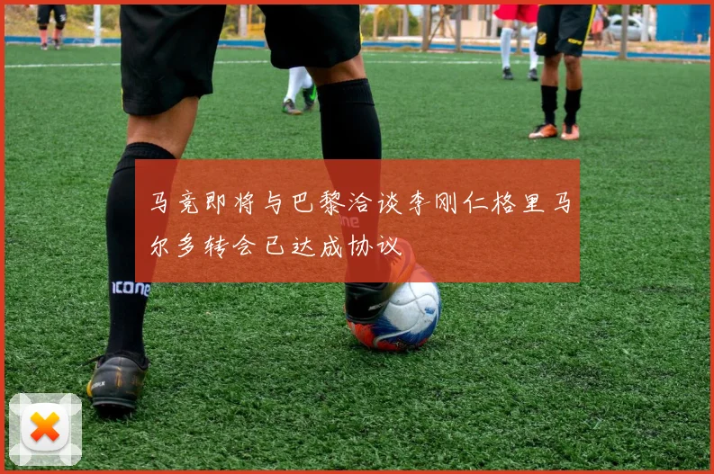马竞即将与巴黎洽谈李刚仁格里马尔多转会已达成协议