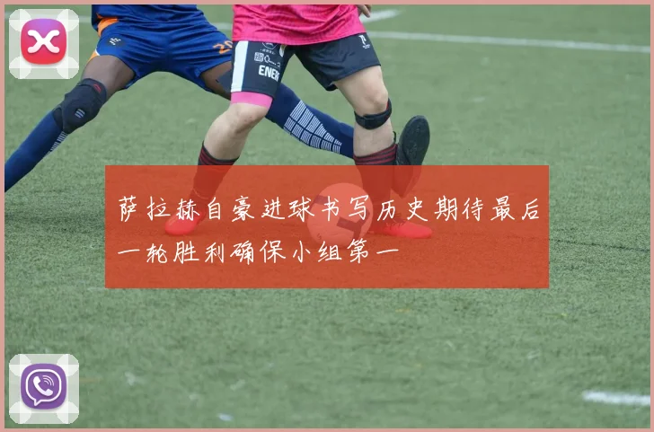萨拉赫自豪进球书写历史期待最后一轮胜利确保小组第一